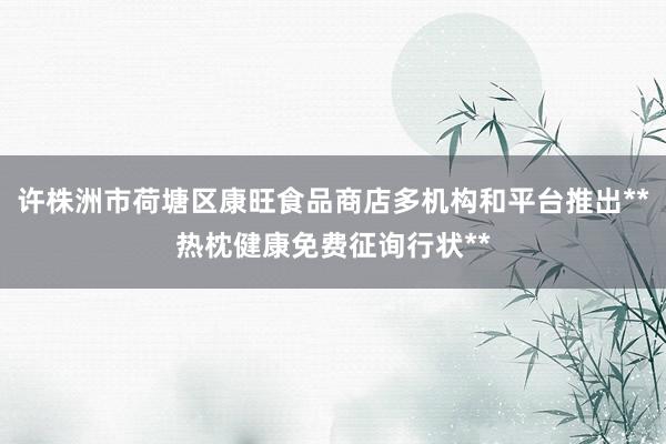 许株洲市荷塘区康旺食品商店多机构和平台推出**热枕健康免费征询行状**