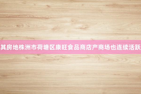 其房地株洲市荷塘区康旺食品商店产商场也连续活跃