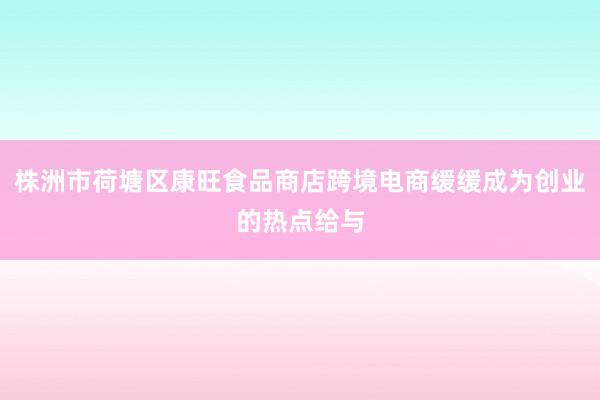株洲市荷塘区康旺食品商店跨境电商缓缓成为创业的热点给与